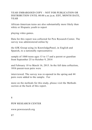 YEAR EMBARGOED COPY – NOT FOR PUBLICATION OR
DISTRIBUTION UNTIL 00:00 a.m./p.m. EDT, MONTH DATE,
YEAR
African-American teens are also substantially more likely than
white or Hispanic youth to report
playing video games.
Data for this report was collected for Pew Research Center. The
survey was administered online by
the GfK Group using its KnowledgePanel, in English and
Spanish, to a nationally representative
sample of 1060 teens ages 13 to 17 and a parent or guardian
from September 25 to October 9, 2014
and February 10 to March 16, 2015. In the fall data collection,
1016 parent-teen pairs were
interviewed. The survey was re-opened in the spring and 44
pairs were added to the sample. For
more on the methods for this study, please visit the Methods
section at the back of this report.
8
PEW RESEARCH CENTER
www.pewresearch.org
87
 