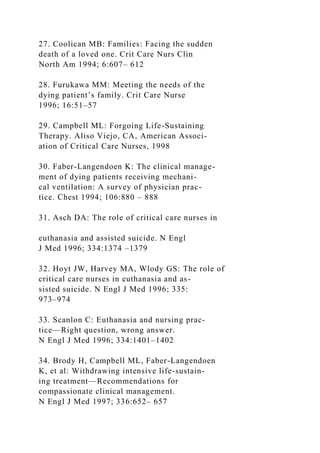 27. Coolican MB: Families: Facing the sudden
death of a loved one. Crit Care Nurs Clin
North Am 1994; 6:607– 612
28. Furukawa MM: Meeting the needs of the
dying patient’s family. Crit Care Nurse
1996; 16:51–57
29. Campbell ML: Forgoing Life-Sustaining
Therapy. Aliso Viejo, CA, American Associ-
ation of Critical Care Nurses, 1998
30. Faber-Langendoen K: The clinical manage-
ment of dying patients receiving mechani-
cal ventilation: A survey of physician prac-
tice. Chest 1994; 106:880 – 888
31. Asch DA: The role of critical care nurses in
euthanasia and assisted suicide. N Engl
J Med 1996; 334:1374 –1379
32. Hoyt JW, Harvey MA, Wlody GS: The role of
critical care nurses in euthanasia and as-
sisted suicide. N Engl J Med 1996; 335:
973–974
33. Scanlon C: Euthanasia and nursing prac-
tice—Right question, wrong answer.
N Engl J Med 1996; 334:1401–1402
34. Brody H, Campbell ML, Faber-Langendoen
K, et al: Withdrawing intensive life-sustain-
ing treatment—Recommendations for
compassionate clinical management.
N Engl J Med 1997; 336:652– 657
 