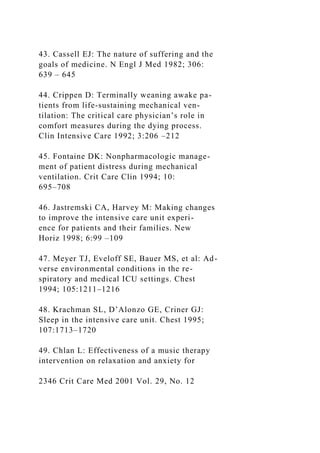 43. Cassell EJ: The nature of suffering and the
goals of medicine. N Engl J Med 1982; 306:
639 – 645
44. Crippen D: Terminally weaning awake pa-
tients from life-sustaining mechanical ven-
tilation: The critical care physician’s role in
comfort measures during the dying process.
Clin Intensive Care 1992; 3:206 –212
45. Fontaine DK: Nonpharmacologic manage-
ment of patient distress during mechanical
ventilation. Crit Care Clin 1994; 10:
695–708
46. Jastremski CA, Harvey M: Making changes
to improve the intensive care unit experi-
ence for patients and their families. New
Horiz 1998; 6:99 –109
47. Meyer TJ, Eveloff SE, Bauer MS, et al: Ad-
verse environmental conditions in the re-
spiratory and medical ICU settings. Chest
1994; 105:1211–1216
48. Krachman SL, D’Alonzo GE, Criner GJ:
Sleep in the intensive care unit. Chest 1995;
107:1713–1720
49. Chlan L: Effectiveness of a music therapy
intervention on relaxation and anxiety for
2346 Crit Care Med 2001 Vol. 29, No. 12
 