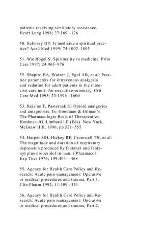 patients receiving ventilatory assistance.
Heart Lung 1998; 27:169 –176
50. Sulmasy DP: Is medicine a spiritual prac-
tice? Acad Med 1999; 74:1002–1005
51. Waldfogel S: Spirituality in medicine. Prim
Care 1997; 24:963–976
52. Shapiro BA, Warren J, Egol AB, et al: Prac-
tice parameters for intravenous analgesia
and sedation for adult patients in the inten-
sive care unit: An executive summary. Crit
Care Med 1995; 23:1596 –1600
53. Reisine T, Pasternak G: Opioid analgesics
and antagonists. In: Goodman & Gilman’s
The Pharmacologic Basis of Therapeutics.
Hardman JG, Limbard LE (Eds). New York,
McGraw Hill, 1996, pp 521–555
54. Harper MH, Hickey RF, Cromwell TH, et al:
The magnitude and duration of respiratory
depression produced by fentanyl and fenta-
nyl plus droperidol in man. J Pharmacol
Exp Ther 1976; 199:464 – 468
55. Agency for Health Care Policy and Re-
search: Acute pain management: Operative
or medical procedures and trauma, Part 1.
Clin Pharm 1992; 11:309 –331
56. Agency for Health Care Policy and Re-
search: Acute pain management: Operative
or medical procedures and trauma, Part 2.
 