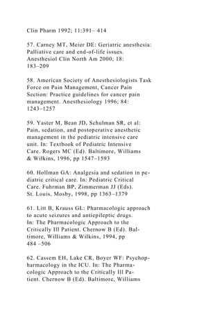 Clin Pharm 1992; 11:391– 414
57. Carney MT, Meier DE: Geriatric anesthesia:
Palliative care and end-of-life issues.
Anesthesiol Clin North Am 2000; 18:
183–209
58. American Society of Anesthesiologists Task
Force on Pain Management, Cancer Pain
Section: Practice guidelines for cancer pain
management. Anesthesiology 1996; 84:
1243–1257
59. Yaster M, Bean JD, Schulman SR, et al:
Pain, sedation, and postoperative anesthetic
management in the pediatric intensive care
unit. In: Textbook of Pediatric Intensive
Care. Rogers MC (Ed). Baltimore, Williams
& Wilkins, 1996, pp 1547–1593
60. Hollman GA: Analgesia and sedation in pe-
diatric critical care. In: Pediatric Critical
Care. Fuhrman BP, Zimmerman JJ (Eds).
St. Louis, Mosby, 1998, pp 1363–1379
61. Litt B, Krauss GL: Pharmacologic approach
to acute seizures and antiepileptic drugs.
In: The Pharmacologic Approach to the
Critically Ill Patient. Chernow B (Ed). Bal-
timore, Williams & Wilkins, 1994, pp
484 –506
62. Cassem EH, Lake CR, Boyer WF: Psychop-
harmacology in the ICU. In: The Pharma-
cologic Approach to the Critically Ill Pa-
tient. Chernow B (Ed). Baltimore, Williams
 