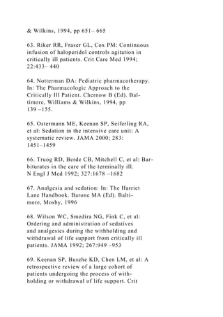 & Wilkins, 1994, pp 651– 665
63. Riker RR, Fraser GL, Cox PM: Continuous
infusion of haloperidol controls agitation in
critically ill patients. Crit Care Med 1994;
22:433– 440
64. Notterman DA: Pediatric pharmacotherapy.
In: The Pharmacologic Approach to the
Critically Ill Patient. Chernow B (Ed). Bal-
timore, Williams & Wilkins, 1994, pp
139 –155.
65. Ostermann ME, Keenan SP, Seiferling RA,
et al: Sedation in the intensive care unit: A
systematic review. JAMA 2000; 283:
1451–1459
66. Truog RD, Berde CB, Mitchell C, et al: Bar-
biturates in the care of the terminally ill.
N Engl J Med 1992; 327:1678 –1682
67. Analgesia and sedation: In: The Harriet
Lane Handbook. Barone MA (Ed). Balti-
more, Mosby, 1996
68. Wilson WC, Smedira NG, Fink C, et al:
Ordering and administration of sedatives
and analgesics during the withholding and
withdrawal of life support from critically ill
patients. JAMA 1992; 267:949 –953
69. Keenan SP, Busche KD, Chen LM, et al: A
retrospective review of a large cohort of
patients undergoing the process of with-
holding or withdrawal of life support. Crit
 