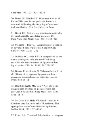 Care Med 1997; 25:1324 –1331
70. Burns JP, Mitchell C, Outwater KM, et al:
End-of-life care in the pediatric intensive
care unit following the forgoing of mechan-
ical ventilation. Crit Care Med, In Press
71. Bizek KS: Optimizing sedation in critically
ill, mechanically ventilated patients. Crit
Care Nurs Clin North Am 1995; 7:315–325
72. Mancini I, Body JJ: Assessment of dyspnea
in advanced cancer patients. Support Care
Cancer 1999; 7:229 –232
73. Wilson RC, Jones PW: A comparison of the
visual analogue scale and modified Borg
scale for the measurement of dyspnoea dur-
ing exercise. Clin Sci 1989; 76:277–282
74. Bruera E, de Stoutz N, Velasco-Leiva A, et
al: Effects of oxygen on dyspnoea in hy-
poxaemic terminal-cancer patients. Lancet
1993; 342:13–14
75. Booth S, Kelly MJ, Cox NP, et al: Does
oxygen help dyspnea in patients with can-
cer? Am J Respir Crit Care Med 1996; 153:
1515–1518
76. McCann RM, Hall WJ, Groth-Juncker A:
Comfort care for terminally ill patients: The
appropriate use of nutrition and hydration.
JAMA 1994; 272:1263–1266
77. Printz LA: Terminal dehydration, a compas-
 