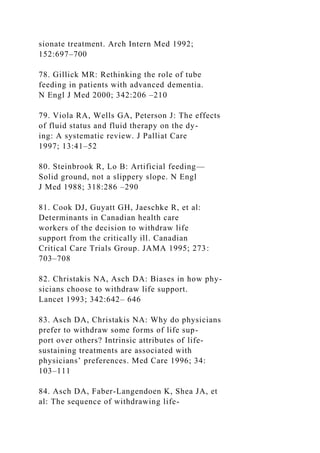 sionate treatment. Arch Intern Med 1992;
152:697–700
78. Gillick MR: Rethinking the role of tube
feeding in patients with advanced dementia.
N Engl J Med 2000; 342:206 –210
79. Viola RA, Wells GA, Peterson J: The effects
of fluid status and fluid therapy on the dy-
ing: A systematic review. J Palliat Care
1997; 13:41–52
80. Steinbrook R, Lo B: Artificial feeding—
Solid ground, not a slippery slope. N Engl
J Med 1988; 318:286 –290
81. Cook DJ, Guyatt GH, Jaeschke R, et al:
Determinants in Canadian health care
workers of the decision to withdraw life
support from the critically ill. Canadian
Critical Care Trials Group. JAMA 1995; 273:
703–708
82. Christakis NA, Asch DA: Biases in how phy-
sicians choose to withdraw life support.
Lancet 1993; 342:642– 646
83. Asch DA, Christakis NA: Why do physicians
prefer to withdraw some forms of life sup-
port over others? Intrinsic attributes of life-
sustaining treatments are associated with
physicians’ preferences. Med Care 1996; 34:
103–111
84. Asch DA, Faber-Langendoen K, Shea JA, et
al: The sequence of withdrawing life-
 