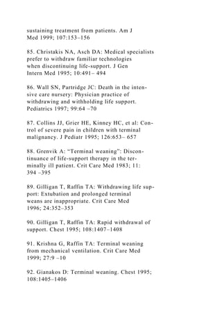 sustaining treatment from patients. Am J
Med 1999; 107:153–156
85. Christakis NA, Asch DA: Medical specialists
prefer to withdraw familiar technologies
when discontinuing life-support. J Gen
Intern Med 1995; 10:491– 494
86. Wall SN, Partridge JC: Death in the inten-
sive care nursery: Physician practice of
withdrawing and withholding life support.
Pediatrics 1997; 99:64 –70
87. Collins JJ, Grier HE, Kinney HC, et al: Con-
trol of severe pain in children with terminal
malignancy. J Pediatr 1995; 126:653– 657
88. Grenvik A: “Terminal weaning”: Discon-
tinuance of life-support therapy in the ter-
minally ill patient. Crit Care Med 1983; 11:
394 –395
89. Gilligan T, Raffin TA: Withdrawing life sup-
port: Extubation and prolonged terminal
weans are inappropriate. Crit Care Med
1996; 24:352–353
90. Gilligan T, Raffin TA: Rapid withdrawal of
support. Chest 1995; 108:1407–1408
91. Krishna G, Raffin TA: Terminal weaning
from mechanical ventilation. Crit Care Med
1999; 27:9 –10
92. Gianakos D: Terminal weaning. Chest 1995;
108:1405–1406
 