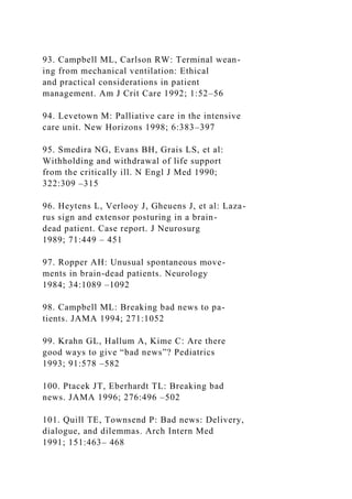 93. Campbell ML, Carlson RW: Terminal wean-
ing from mechanical ventilation: Ethical
and practical considerations in patient
management. Am J Crit Care 1992; 1:52–56
94. Levetown M: Palliative care in the intensive
care unit. New Horizons 1998; 6:383–397
95. Smedira NG, Evans BH, Grais LS, et al:
Withholding and withdrawal of life support
from the critically ill. N Engl J Med 1990;
322:309 –315
96. Heytens L, Verlooy J, Gheuens J, et al: Laza-
rus sign and extensor posturing in a brain-
dead patient. Case report. J Neurosurg
1989; 71:449 – 451
97. Ropper AH: Unusual spontaneous move-
ments in brain-dead patients. Neurology
1984; 34:1089 –1092
98. Campbell ML: Breaking bad news to pa-
tients. JAMA 1994; 271:1052
99. Krahn GL, Hallum A, Kime C: Are there
good ways to give “bad news”? Pediatrics
1993; 91:578 –582
100. Ptacek JT, Eberhardt TL: Breaking bad
news. JAMA 1996; 276:496 –502
101. Quill TE, Townsend P: Bad news: Delivery,
dialogue, and dilemmas. Arch Intern Med
1991; 151:463– 468
 
