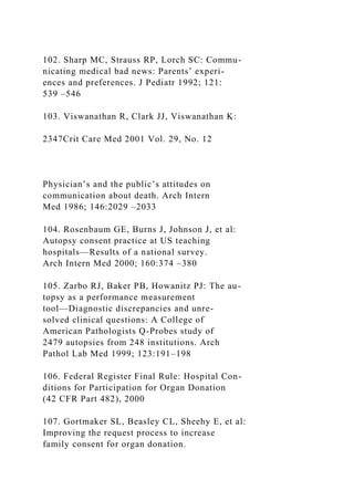 102. Sharp MC, Strauss RP, Lorch SC: Commu-
nicating medical bad news: Parents’ experi-
ences and preferences. J Pediatr 1992; 121:
539 –546
103. Viswanathan R, Clark JJ, Viswanathan K:
2347Crit Care Med 2001 Vol. 29, No. 12
Physician’s and the public’s attitudes on
communication about death. Arch Intern
Med 1986; 146:2029 –2033
104. Rosenbaum GE, Burns J, Johnson J, et al:
Autopsy consent practice at US teaching
hospitals—Results of a national survey.
Arch Intern Med 2000; 160:374 –380
105. Zarbo RJ, Baker PB, Howanitz PJ: The au-
topsy as a performance measurement
tool—Diagnostic discrepancies and unre-
solved clinical questions: A College of
American Pathologists Q-Probes study of
2479 autopsies from 248 institutions. Arch
Pathol Lab Med 1999; 123:191–198
106. Federal Register Final Rule: Hospital Con-
ditions for Participation for Organ Donation
(42 CFR Part 482), 2000
107. Gortmaker SL, Beasley CL, Sheehy E, et al:
Improving the request process to increase
family consent for organ donation.
 