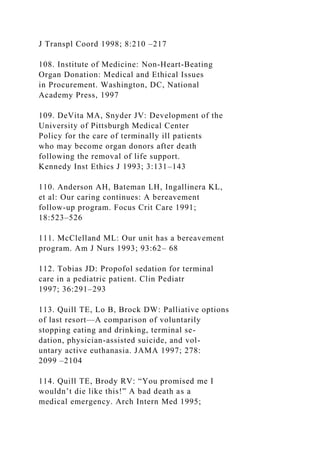 J Transpl Coord 1998; 8:210 –217
108. Institute of Medicine: Non-Heart-Beating
Organ Donation: Medical and Ethical Issues
in Procurement. Washington, DC, National
Academy Press, 1997
109. DeVita MA, Snyder JV: Development of the
University of Pittsburgh Medical Center
Policy for the care of terminally ill patients
who may become organ donors after death
following the removal of life support.
Kennedy Inst Ethics J 1993; 3:131–143
110. Anderson AH, Bateman LH, Ingallinera KL,
et al: Our caring continues: A bereavement
follow-up program. Focus Crit Care 1991;
18:523–526
111. McClelland ML: Our unit has a bereavement
program. Am J Nurs 1993; 93:62– 68
112. Tobias JD: Propofol sedation for terminal
care in a pediatric patient. Clin Pediatr
1997; 36:291–293
113. Quill TE, Lo B, Brock DW: Palliative options
of last resort—A comparison of voluntarily
stopping eating and drinking, terminal se-
dation, physician-assisted suicide, and vol-
untary active euthanasia. JAMA 1997; 278:
2099 –2104
114. Quill TE, Brody RV: “You promised me I
wouldn’t die like this!” A bad death as a
medical emergency. Arch Intern Med 1995;
 