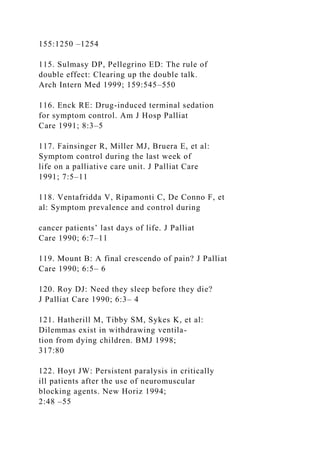 155:1250 –1254
115. Sulmasy DP, Pellegrino ED: The rule of
double effect: Clearing up the double talk.
Arch Intern Med 1999; 159:545–550
116. Enck RE: Drug-induced terminal sedation
for symptom control. Am J Hosp Palliat
Care 1991; 8:3–5
117. Fainsinger R, Miller MJ, Bruera E, et al:
Symptom control during the last week of
life on a palliative care unit. J Palliat Care
1991; 7:5–11
118. Ventafridda V, Ripamonti C, De Conno F, et
al: Symptom prevalence and control during
cancer patients’ last days of life. J Palliat
Care 1990; 6:7–11
119. Mount B: A final crescendo of pain? J Palliat
Care 1990; 6:5– 6
120. Roy DJ: Need they sleep before they die?
J Palliat Care 1990; 6:3– 4
121. Hatherill M, Tibby SM, Sykes K, et al:
Dilemmas exist in withdrawing ventila-
tion from dying children. BMJ 1998;
317:80
122. Hoyt JW: Persistent paralysis in critically
ill patients after the use of neuromuscular
blocking agents. New Horiz 1994;
2:48 –55
 