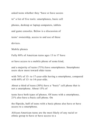 asked teens whether they “have or have access
to” a list of five tools: smartphones, basic cell
phones, desktop or laptop computers, tablets
and game consoles. Below is a discussion of
teens’ ownership, access to and use of these
devices.
Mobile phones
Fully 88% of American teens ages 13 to 17 have
or have access to a mobile phone of some kind,
and a majority of teens (73%) have smartphones. Smartphone
users skew more toward older teens
with 76% of 15- to 17-year-olds having a smartphone, compared
with 68% of 13- to 14-year-olds.
About a third of teens (30%) have a “basic” cell phone that is
not a smartphone. About 15% of
teens have both types of phones. Of teens with a smartphone,
21% also have a basic cell phone. On
the flipside, half of teens with a basic phone also have or have
access to a smartphone.
African-American teens are the most likely of any racial or
ethnic group to have or have access to a
 