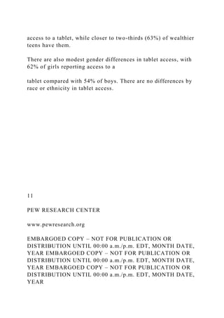 access to a tablet, while closer to two-thirds (63%) of wealthier
teens have them.
There are also modest gender differences in tablet access, with
62% of girls reporting access to a
tablet compared with 54% of boys. There are no differences by
race or ethnicity in tablet access.
11
PEW RESEARCH CENTER
www.pewresearch.org
EMBARGOED COPY – NOT FOR PUBLICATION OR
DISTRIBUTION UNTIL 00:00 a.m./p.m. EDT, MONTH DATE,
YEAR EMBARGOED COPY – NOT FOR PUBLICATION OR
DISTRIBUTION UNTIL 00:00 a.m./p.m. EDT, MONTH DATE,
YEAR EMBARGOED COPY – NOT FOR PUBLICATION OR
DISTRIBUTION UNTIL 00:00 a.m./p.m. EDT, MONTH DATE,
YEAR
 