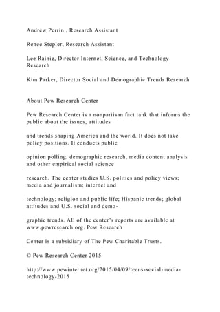 Andrew Perrin , Research Assistant
Renee Stepler, Research Assistant
Lee Rainie, Director Internet, Science, and Technology
Research
Kim Parker, Director Social and Demographic Trends Research
About Pew Research Center
Pew Research Center is a nonpartisan fact tank that informs the
public about the issues, attitudes
and trends shaping America and the world. It does not take
policy positions. It conducts public
opinion polling, demographic research, media content analysis
and other empirical social science
research. The center studies U.S. politics and policy views;
media and journalism; internet and
technology; religion and public life; Hispanic trends; global
attitudes and U.S. social and demo-
graphic trends. All of the center’s reports are available at
www.pewresearch.org. Pew Research
Center is a subsidiary of The Pew Charitable Trusts.
© Pew Research Center 2015
http://www.pewinternet.org/2015/04/09/teens-social-media-
technology-2015
 