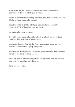 whites and 84% of African-Americans3 owing consoles
compared with 71% of Hispanic youth.
Teens in households earning less than $30,000 annually are less
likely to have a console, though
about two-thirds (67%) of these families have them. By
contrast, 83% of families earning more
own console game systems.
Overall, teens have relatively robust levels of access to tech
devices. The majority of youth have
access to three or four of the five items asked about on the
survey — desktop or laptop computer,
smartphone, basic phone, tablet and game console. Fully seven-
in-ten teens have or have access to
three or four of those items; about 1% of teens own no devices
and just 4% say they only have or
have access to one.
 