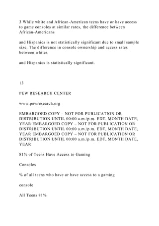 3 While white and African-American teens have or have access
to game consoles at similar rates, the difference between
African-Americans
and Hispanics is not statistically significant due to small sample
size. The difference in console ownership and access rates
between whites
and Hispanics is statistically significant.
13
PEW RESEARCH CENTER
www.pewresearch.org
EMBARGOED COPY – NOT FOR PUBLICATION OR
DISTRIBUTION UNTIL 00:00 a.m./p.m. EDT, MONTH DATE,
YEAR EMBARGOED COPY – NOT FOR PUBLICATION OR
DISTRIBUTION UNTIL 00:00 a.m./p.m. EDT, MONTH DATE,
YEAR EMBARGOED COPY – NOT FOR PUBLICATION OR
DISTRIBUTION UNTIL 00:00 a.m./p.m. EDT, MONTH DATE,
YEAR
81% of Teens Have Access to Gaming
Consoles
% of all teens who have or have access to a gaming
console
All Teens 81%
 