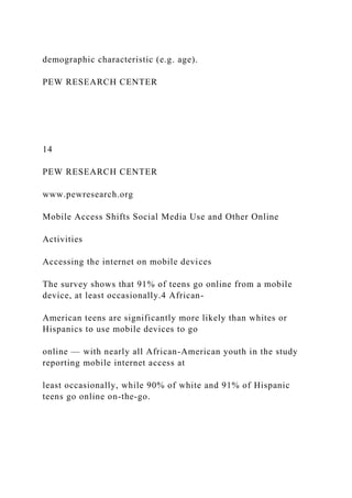 demographic characteristic (e.g. age).
PEW RESEARCH CENTER
14
PEW RESEARCH CENTER
www.pewresearch.org
Mobile Access Shifts Social Media Use and Other Online
Activities
Accessing the internet on mobile devices
The survey shows that 91% of teens go online from a mobile
device, at least occasionally.4 African-
American teens are significantly more likely than whites or
Hispanics to use mobile devices to go
online — with nearly all African-American youth in the study
reporting mobile internet access at
least occasionally, while 90% of white and 91% of Hispanic
teens go online on-the-go.
 