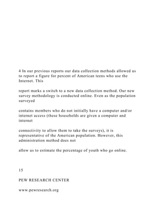 4 In our previous reports our data collection methods allowed us
to report a figure for percent of American teens who use the
Internet. This
report marks a switch to a new data collection method. Our new
survey methodology is conducted online. Even as the population
surveyed
contains members who do not initially have a computer and/or
internet access (these households are given a computer and
internet
connectivity to allow them to take the surveys), it is
representative of the American population. However, this
administration method does not
allow us to estimate the percentage of youth who go online.
15
PEW RESEARCH CENTER
www.pewresearch.org
 