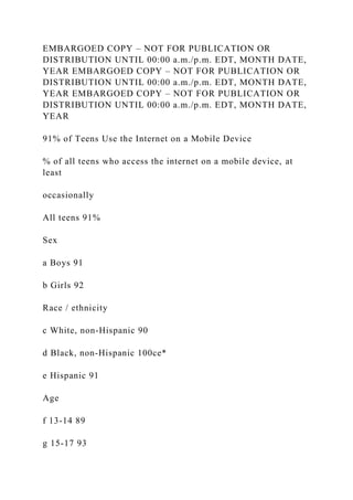 EMBARGOED COPY – NOT FOR PUBLICATION OR
DISTRIBUTION UNTIL 00:00 a.m./p.m. EDT, MONTH DATE,
YEAR EMBARGOED COPY – NOT FOR PUBLICATION OR
DISTRIBUTION UNTIL 00:00 a.m./p.m. EDT, MONTH DATE,
YEAR EMBARGOED COPY – NOT FOR PUBLICATION OR
DISTRIBUTION UNTIL 00:00 a.m./p.m. EDT, MONTH DATE,
YEAR
91% of Teens Use the Internet on a Mobile Device
% of all teens who access the internet on a mobile device, at
least
occasionally
All teens 91%
Sex
a Boys 91
b Girls 92
Race / ethnicity
c White, non-Hispanic 90
d Black, non-Hispanic 100ce*
e Hispanic 91
Age
f 13-14 89
g 15-17 93
 