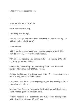 http://www.pewresearch.org/
2
PEW RESEARCH CENTER
www.pewresearch.org
Summary of Findings
24% of teens go online “almost constantly,” facilitated by the
widespread availability of
smartphones
Aided by the convenience and constant access provided by
mobile devices, especially smartphones,
92% of teens report going online daily — including 24% who
say they go online “almost
constantly,” according to a new study from Pew Research
Center. More than half (56%) of teens —
defined in this report as those ages 13 to 17 — go online several
times a day, and 12% report once-
a-day use. Just 6% of teens report going online weekly, and 2%
go online less often.
Much of this frenzy of access is facilitated by mobile devices.
Nearly three-quarters of teens have
or have access1 to a smartphone and 30% have a basic phone,
while just 12% of teens 13 to 17 say
 