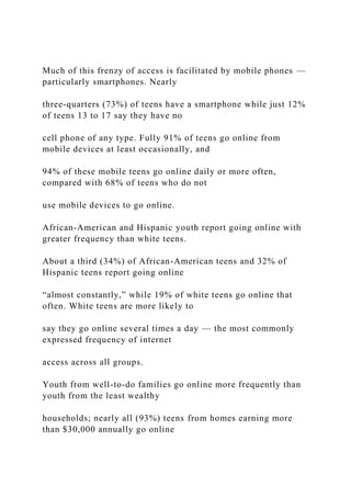 Much of this frenzy of access is facilitated by mobile phones —
particularly smartphones. Nearly
three-quarters (73%) of teens have a smartphone while just 12%
of teens 13 to 17 say they have no
cell phone of any type. Fully 91% of teens go online from
mobile devices at least occasionally, and
94% of these mobile teens go online daily or more often,
compared with 68% of teens who do not
use mobile devices to go online.
African-American and Hispanic youth report going online with
greater frequency than white teens.
About a third (34%) of African-American teens and 32% of
Hispanic teens report going online
“almost constantly,” while 19% of white teens go online that
often. White teens are more likely to
say they go online several times a day — the most commonly
expressed frequency of internet
access across all groups.
Youth from well-to-do families go online more frequently than
youth from the least wealthy
households; nearly all (93%) teens from homes earning more
than $30,000 annually go online
 
