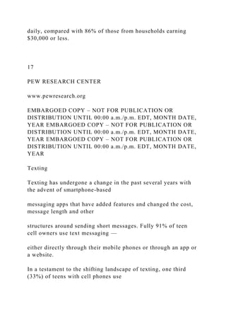 daily, compared with 86% of those from households earning
$30,000 or less.
17
PEW RESEARCH CENTER
www.pewresearch.org
EMBARGOED COPY – NOT FOR PUBLICATION OR
DISTRIBUTION UNTIL 00:00 a.m./p.m. EDT, MONTH DATE,
YEAR EMBARGOED COPY – NOT FOR PUBLICATION OR
DISTRIBUTION UNTIL 00:00 a.m./p.m. EDT, MONTH DATE,
YEAR EMBARGOED COPY – NOT FOR PUBLICATION OR
DISTRIBUTION UNTIL 00:00 a.m./p.m. EDT, MONTH DATE,
YEAR
Texting
Texting has undergone a change in the past several years with
the advent of smartphone-based
messaging apps that have added features and changed the cost,
message length and other
structures around sending short messages. Fully 91% of teen
cell owners use text messaging —
either directly through their mobile phones or through an app or
a website.
In a testament to the shifting landscape of texting, one third
(33%) of teens with cell phones use
 