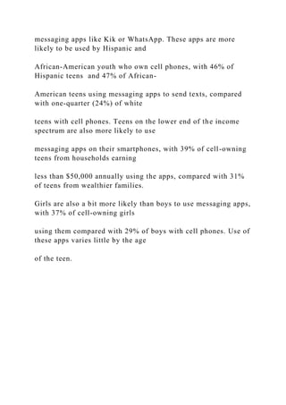 messaging apps like Kik or WhatsApp. These apps are more
likely to be used by Hispanic and
African-American youth who own cell phones, with 46% of
Hispanic teens and 47% of African-
American teens using messaging apps to send texts, compared
with one-quarter (24%) of white
teens with cell phones. Teens on the lower end of the income
spectrum are also more likely to use
messaging apps on their smartphones, with 39% of cell-owning
teens from households earning
less than $50,000 annually using the apps, compared with 31%
of teens from wealthier families.
Girls are also a bit more likely than boys to use messaging apps,
with 37% of cell-owning girls
using them compared with 29% of boys with cell phones. Use of
these apps varies little by the age
of the teen.
 