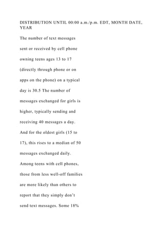 DISTRIBUTION UNTIL 00:00 a.m./p.m. EDT, MONTH DATE,
YEAR
The number of text messages
sent or received by cell phone
owning teens ages 13 to 17
(directly through phone or on
apps on the phone) on a typical
day is 30.5 The number of
messages exchanged for girls is
higher, typically sending and
receiving 40 messages a day.
And for the oldest girls (15 to
17), this rises to a median of 50
messages exchanged daily.
Among teens with cell phones,
those from less well-off families
are more likely than others to
report that they simply don’t
send text messages. Some 18%
 