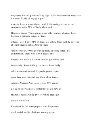 they have no cell phone of any type. African-American teens are
the most likely of any group of
teens to have a smartphone, with 85% having access to one,
compared with 71% of both white and
Hispanic teens. These phones and other mobile devices have
become a primary driver of teen
internet use: Fully 91% of teens go online from mobile devices
at least occasionally. Among these
“mobile teens,” 94% go online daily or more often. By
comparison, teens who don’t access the
internet via mobile devices tend to go online less
frequently. Some 68% go online at least daily.
African-American and Hispanic youth report
more frequent internet use than white teens.
Among African-American teens, 34% report
going online “almost constantly” as do 32% of
Hispanic teens, while 19% of white teens go
online that often.
Facebook is the most popular and frequently
used social media platform among teens;
 