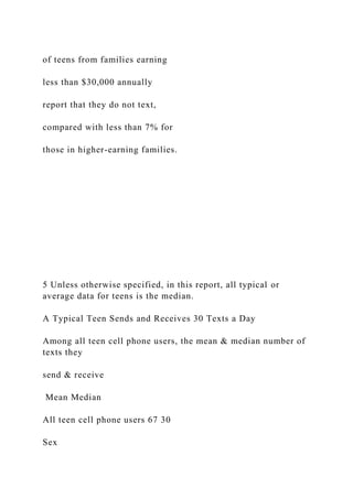 of teens from families earning
less than $30,000 annually
report that they do not text,
compared with less than 7% for
those in higher-earning families.
5 Unless otherwise specified, in this report, all typical or
average data for teens is the median.
A Typical Teen Sends and Receives 30 Texts a Day
Among all teen cell phone users, the mean & median number of
texts they
send & receive
Mean Median
All teen cell phone users 67 30
Sex
 