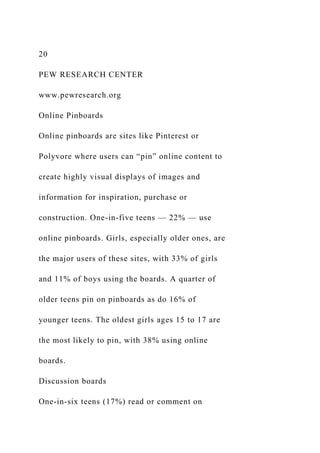 20
PEW RESEARCH CENTER
www.pewresearch.org
Online Pinboards
Online pinboards are sites like Pinterest or
Polyvore where users can “pin” online content to
create highly visual displays of images and
information for inspiration, purchase or
construction. One-in-five teens — 22% — use
online pinboards. Girls, especially older ones, are
the major users of these sites, with 33% of girls
and 11% of boys using the boards. A quarter of
older teens pin on pinboards as do 16% of
younger teens. The oldest girls ages 15 to 17 are
the most likely to pin, with 38% using online
boards.
Discussion boards
One-in-six teens (17%) read or comment on
 