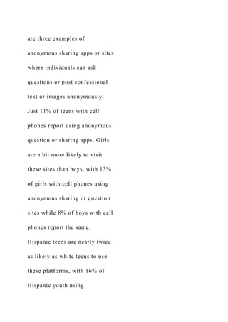 are three examples of
anonymous sharing apps or sites
where individuals can ask
questions or post confessional
text or images anonymously.
Just 11% of teens with cell
phones report using anonymous
question or sharing apps. Girls
are a bit more likely to visit
these sites than boys, with 13%
of girls with cell phones using
anonymous sharing or question
sites while 8% of boys with cell
phones report the same.
Hispanic teens are nearly twice
as likely as white teens to use
these platforms, with 16% of
Hispanic youth using
 