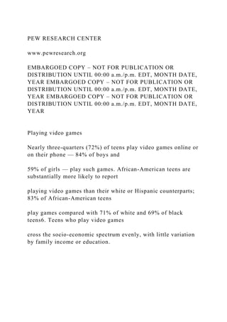 PEW RESEARCH CENTER
www.pewresearch.org
EMBARGOED COPY – NOT FOR PUBLICATION OR
DISTRIBUTION UNTIL 00:00 a.m./p.m. EDT, MONTH DATE,
YEAR EMBARGOED COPY – NOT FOR PUBLICATION OR
DISTRIBUTION UNTIL 00:00 a.m./p.m. EDT, MONTH DATE,
YEAR EMBARGOED COPY – NOT FOR PUBLICATION OR
DISTRIBUTION UNTIL 00:00 a.m./p.m. EDT, MONTH DATE,
YEAR
Playing video games
Nearly three-quarters (72%) of teens play video games online or
on their phone — 84% of boys and
59% of girls — play such games. African-American teens are
substantially more likely to report
playing video games than their white or Hispanic counterparts;
83% of African-American teens
play games compared with 71% of white and 69% of black
teens6. Teens who play video games
cross the socio-economic spectrum evenly, with little variation
by family income or education.
 