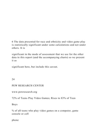 6 The data presented for race and ethnicity and video game play
is statistically significant under some calculations and not under
others. It is
significant in the mode of assessment that we use for the other
data in this report (and the accompanying charts) so we present
it as
significant here, but include this caveat.
24
PEW RESEARCH CENTER
www.pewresearch.org
72% of Teens Play Video Games; Rises to 83% of Teen
Boys
% of all teens who play video games on a computer, game
console or cell
phone
 