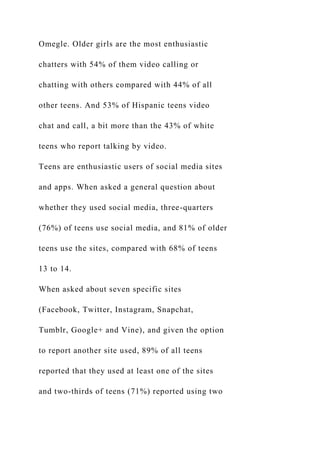 Omegle. Older girls are the most enthusiastic
chatters with 54% of them video calling or
chatting with others compared with 44% of all
other teens. And 53% of Hispanic teens video
chat and call, a bit more than the 43% of white
teens who report talking by video.
Teens are enthusiastic users of social media sites
and apps. When asked a general question about
whether they used social media, three-quarters
(76%) of teens use social media, and 81% of older
teens use the sites, compared with 68% of teens
13 to 14.
When asked about seven specific sites
(Facebook, Twitter, Instagram, Snapchat,
Tumblr, Google+ and Vine), and given the option
to report another site used, 89% of all teens
reported that they used at least one of the sites
and two-thirds of teens (71%) reported using two
 
