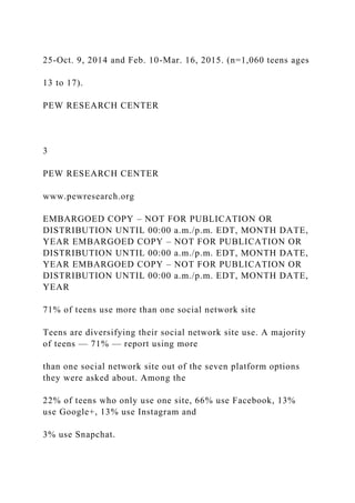 25-Oct. 9, 2014 and Feb. 10-Mar. 16, 2015. (n=1,060 teens ages
13 to 17).
PEW RESEARCH CENTER
3
PEW RESEARCH CENTER
www.pewresearch.org
EMBARGOED COPY – NOT FOR PUBLICATION OR
DISTRIBUTION UNTIL 00:00 a.m./p.m. EDT, MONTH DATE,
YEAR EMBARGOED COPY – NOT FOR PUBLICATION OR
DISTRIBUTION UNTIL 00:00 a.m./p.m. EDT, MONTH DATE,
YEAR EMBARGOED COPY – NOT FOR PUBLICATION OR
DISTRIBUTION UNTIL 00:00 a.m./p.m. EDT, MONTH DATE,
YEAR
71% of teens use more than one social network site
Teens are diversifying their social network site use. A majority
of teens — 71% — report using more
than one social network site out of the seven platform options
they were asked about. Among the
22% of teens who only use one site, 66% use Facebook, 13%
use Google+, 13% use Instagram and
3% use Snapchat.
 