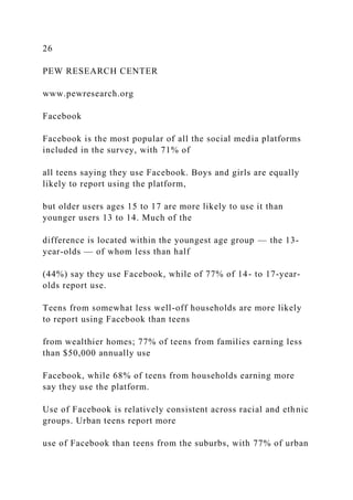 26
PEW RESEARCH CENTER
www.pewresearch.org
Facebook
Facebook is the most popular of all the social media platforms
included in the survey, with 71% of
all teens saying they use Facebook. Boys and girls are equally
likely to report using the platform,
but older users ages 15 to 17 are more likely to use it than
younger users 13 to 14. Much of the
difference is located within the youngest age group — the 13-
year-olds — of whom less than half
(44%) say they use Facebook, while of 77% of 14- to 17-year-
olds report use.
Teens from somewhat less well-off households are more likely
to report using Facebook than teens
from wealthier homes; 77% of teens from families earning less
than $50,000 annually use
Facebook, while 68% of teens from households earning more
say they use the platform.
Use of Facebook is relatively consistent across racial and ethnic
groups. Urban teens report more
use of Facebook than teens from the suburbs, with 77% of urban
 