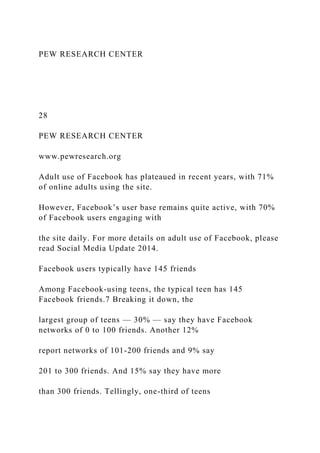 PEW RESEARCH CENTER
28
PEW RESEARCH CENTER
www.pewresearch.org
Adult use of Facebook has plateaued in recent years, with 71%
of online adults using the site.
However, Facebook’s user base remains quite active, with 70%
of Facebook users engaging with
the site daily. For more details on adult use of Facebook, please
read Social Media Update 2014.
Facebook users typically have 145 friends
Among Facebook-using teens, the typical teen has 145
Facebook friends.7 Breaking it down, the
largest group of teens — 30% — say they have Facebook
networks of 0 to 100 friends. Another 12%
report networks of 101-200 friends and 9% say
201 to 300 friends. And 15% say they have more
than 300 friends. Tellingly, one-third of teens
 