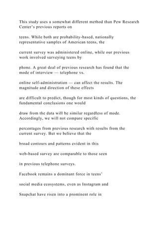 This study uses a somewhat different method than Pew Research
Center’s previous reports on
teens. While both are probability-based, nationally
representative samples of American teens, the
current survey was administered online, while our previous
work involved surveying teens by
phone. A great deal of previous research has found that the
mode of interview — telephone vs.
online self-administration — can affect the results. The
magnitude and direction of these effects
are difficult to predict, though for most kinds of questions, the
fundamental conclusions one would
draw from the data will be similar regardless of mode.
Accordingly, we will not compare specific
percentages from previous research with results from the
current survey. But we believe that the
broad contours and patterns evident in this
web-based survey are comparable to those seen
in previous telephone surveys.
Facebook remains a dominant force in teens’
social media ecosystems, even as Instagram and
Snapchat have risen into a prominent role in
 