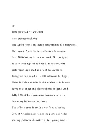 30
PEW RESEARCH CENTER
www.pewresearch.org
The typical teen’s Instagram network has 150 followers.
The typical American teen who uses Instagram
has 150 followers in their network. Girls outpace
boys in their typical number of followers, with
girls reporting a median of 200 followers on
Instagram compared with 100 followers for boys.
There is little variation in the number of followers
between younger and older cohorts of teens. And
fully 39% of Instagramming teens are not sure
how many followers they have.
Use of Instagram is not just confined to teens;
21% of American adults use the photo and video
sharing platform. As with Twitter, young adults
 