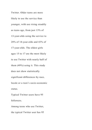 Twitter. Older teens are more
likely to use the service than
younger, with use rising steadily
as teens age, from just 13% of
13-year-olds using the service to
28% of 14-year-olds and 43% of
17-year-olds. The oldest girls
ages 15 to 17 are the most likely
to use Twitter with nearly half of
them (49%) using it. This study
does not show statistically
significant differences by race,
locale or a teen’s socio-economic
status.
Typical Twitter users have 95
followers.
Among teens who use Twitter,
the typical Twitter user has 95
 