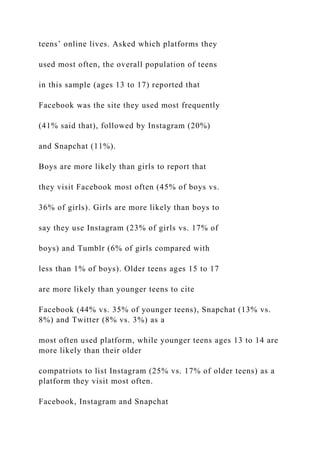 teens’ online lives. Asked which platforms they
used most often, the overall population of teens
in this sample (ages 13 to 17) reported that
Facebook was the site they used most frequently
(41% said that), followed by Instagram (20%)
and Snapchat (11%).
Boys are more likely than girls to report that
they visit Facebook most often (45% of boys vs.
36% of girls). Girls are more likely than boys to
say they use Instagram (23% of girls vs. 17% of
boys) and Tumblr (6% of girls compared with
less than 1% of boys). Older teens ages 15 to 17
are more likely than younger teens to cite
Facebook (44% vs. 35% of younger teens), Snapchat (13% vs.
8%) and Twitter (8% vs. 3%) as a
most often used platform, while younger teens ages 13 to 14 are
more likely than their older
compatriots to list Instagram (25% vs. 17% of older teens) as a
platform they visit most often.
Facebook, Instagram and Snapchat
 