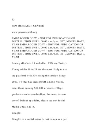 33
PEW RESEARCH CENTER
www.pewresearch.org
EMBARGOED COPY – NOT FOR PUBLICATION OR
DISTRIBUTION UNTIL 00:00 a.m./p.m. EDT, MONTH DATE,
YEAR EMBARGOED COPY – NOT FOR PUBLICATION OR
DISTRIBUTION UNTIL 00:00 a.m./p.m. EDT, MONTH DATE,
YEAR EMBARGOED COPY – NOT FOR PUBLICATION OR
DISTRIBUTION UNTIL 00:00 a.m./p.m. EDT, MONTH DATE,
YEAR
Among all adults 18 and older, 19% use Twitter.
Young adults 18 to 29 are the most likely to use
the platform with 37% using the service. Since
2013, Twitter has seen growth among whites,
men, those earning $50,000 or more, college
graduates and urban dwellers. For more data on
use of Twitter by adults, please see our Social
Media Update 2014.
Google+
Google+ is a social network that comes as a part
 