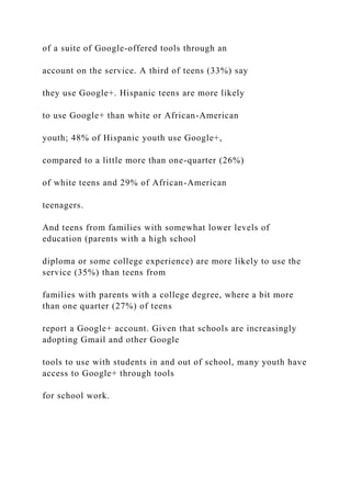 of a suite of Google-offered tools through an
account on the service. A third of teens (33%) say
they use Google+. Hispanic teens are more likely
to use Google+ than white or African-American
youth; 48% of Hispanic youth use Google+,
compared to a little more than one-quarter (26%)
of white teens and 29% of African-American
teenagers.
And teens from families with somewhat lower levels of
education (parents with a high school
diploma or some college experience) are more likely to use the
service (35%) than teens from
families with parents with a college degree, where a bit more
than one quarter (27%) of teens
report a Google+ account. Given that schools are increasingly
adopting Gmail and other Google
tools to use with students in and out of school, many youth have
access to Google+ through tools
for school work.
 