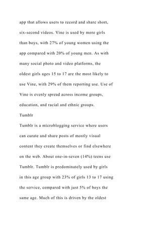app that allows users to record and share short,
six-second videos. Vine is used by more girls
than boys, with 27% of young women using the
app compared with 20% of young men. As with
many social photo and video platforms, the
oldest girls ages 15 to 17 are the most likely to
use Vine, with 29% of them reporting use. Use of
Vine is evenly spread across income groups,
education, and racial and ethnic groups.
Tumblr
Tumblr is a microblogging service where users
can curate and share posts of mostly visual
content they create themselves or find elsewhere
on the web. About one-in-seven (14%) teens use
Tumblr. Tumblr is predominately used by girls
in this age group with 23% of girls 13 to 17 using
the service, compared with just 5% of boys the
same age. Much of this is driven by the oldest
 