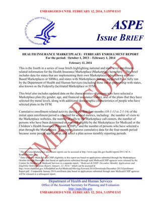 EMBARGOED UNTIL FEBRUARY 12, 2014, 3:15PM EST

ASPE
Issue BRIEF
HEALTH INSURANCE MARKETPLACE: FEBRUARY ENROLLMENT REPORT
For the period: October 1, 2013 – February 1, 2014
February 12, 2014

This is the fourth in a series of issue briefs highlighting national and state-level enrollmentrelated information for the Health Insurance Marketplace (Marketplace hereafter).1 This brief
includes data for states that are implementing their own Marketplaces (also known as StateBased Marketplaces or SBMs), and states with Marketplaces that are supported by or fully run
by the Department of Health and Human Services (including those run in partnership with states,
also known as the Federally-facilitated Marketplace or FFM).
This brief also includes updated data on the characteristics of persons who have selected a
Marketplace plan (by gender, age, and financial assistance status), and of the plans that they have
selected (by metal level), along with additional demographic characteristics of people who have
selected plans in the FFM.
Cumulative enrollment-related activity during the first four months (10-1-13 to 2-1-14) of the
initial open enrollment period is reported for several metrics, including: the number of visits to
the Marketplace websites, the number of calls to the Marketplace call centers, the number of
persons who have been determined or assessed eligible by the Marketplaces for Medicaid or the
Children’s Health Insurance Program (CHIP),2 and the number of persons who have selected a
plan through the Marketplace. This report features cumulative data for the four-month period
because some people apply, shop, and select a plan across monthly reporting periods.

1

The previous Marketplace enrollment reports can be accessed at http://www.aspe.hhs.gov/health/reports/2012/ACAResearch/index.cfm.
2
Data related to Medicaid and CHIP eligibility in this report are based on applications submitted through the Marketplaces.
October through December data based on applications submitted through state Medicaid/CHIP agencies were released by the
Centers for Medicare & Medicaid Services in a separate report, “Medicaid & CHIP: December Monthly Applications and
Eligibility Determinations Report, January, 22, 2014,” which can be accessed at
http://www.medicaid.gov/AffordableCareAct/Medicaid-Moving-Forward-2014/Downloads/December-2013-EnrollmentReport.pdf. Comparable January 2014 enrollment data based on applications submitted through state Medicaid/CHIP agencies
will be released in a subsequent report.

Department of Health and Human Services
Office of the Assistant Secretary for Planning and Evaluation
http://aspe.hhs.gov
EMBARGOED UNTIL FEBRUARY 12, 2014, 3:15PM EST

 