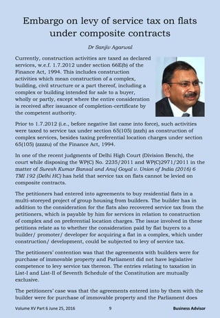 Volume XV Part 6 June 25, 2016 9 Business Advisor
Embargo on levy of service tax on flats
under composite contracts
Dr Sanjiv Agarwal
Currently, construction activities are taxed as declared
services, w.e.f. 1.7.2012 under section 66E(b) of the
Finance Act, 1994. This includes construction
activities which mean construction of a complex,
building, civil structure or a part thereof, including a
complex or building intended for sale to a buyer,
wholly or partly, except where the entire consideration
is received after issuance of completion-certificate by
the competent authority.
Prior to 1.7.2012 (i.e., before negative list came into force), such activities
were taxed to service tax under section 65(105) (zzzh) as construction of
complex services, besides taxing preferential location charges under section
65(105) (zzzzu) of the Finance Act, 1994.
In one of the recent judgments of Delhi High Court (Division Bench), the
court while disposing the WP(C) No. 2235/2011 and WP(C)2971/2011 in the
matter of Suresh Kumar Bansal and Anuj Goyal v. Union of India (2016) 6
TMI 192 (Delhi HC) has held that service tax on flats cannot be levied on
composite contracts.
The petitioners had entered into agreements to buy residential flats in a
multi-storeyed project of group housing from builders. The builder has in
addition to the consideration for the flats also recovered service tax from the
petitioners, which is payable by him for services in relation to construction
of complex and on preferential location charges. The issue involved in these
petitions relate as to whether the consideration paid by flat buyers to a
builder/ promoter/ developer for acquiring a flat in a complex, which under
construction/ development, could be subjected to levy of service tax.
The petitioners‟ contention was that the agreements with builders were for
purchase of immovable property and Parliament did not have legislative
competence to levy service tax thereon. The entries relating to taxation in
List-I and List-II of Seventh Schedule of the Constitution are mutually
exclusive.
The petitioners‟ case was that the agreements entered into by them with the
builder were for purchase of immovable property and the Parliament does
 