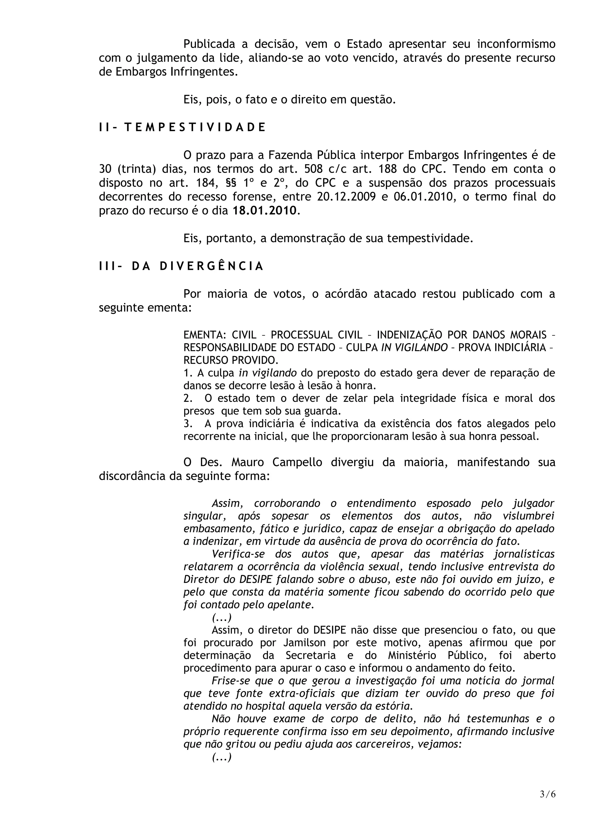 Publicada a decisão, vem o Estado apresentar seu inconformismo
com o julgamento da lide, aliando-se ao voto vencido, através do presente recurso
de Embargos Infringentes.
Eis, pois, o fato e o direito em questão.
I I – T E M P E S T I V I D A D E
O prazo para a Fazenda Pública interpor Embargos Infringentes é de
30 (trinta) dias, nos termos do art. 508 c/c art. 188 do CPC. Tendo em conta o
disposto no art. 184, §§ 1º e 2º, do CPC e a suspensão dos prazos processuais
decorrentes do recesso forense, entre 20.12.2009 e 06.01.2010, o termo final do
prazo do recurso é o dia 18.01.2010.
Eis, portanto, a demonstração de sua tempestividade.
I I I – D A D I V E R G Ê N C I A
Por maioria de votos, o acórdão atacado restou publicado com a
seguinte ementa:
EMENTA: CIVIL – PROCESSUAL CIVIL – INDENIZAÇÃO POR DANOS MORAIS –
RESPONSABILIDADE DO ESTADO – CULPA IN VIGILANDO – PROVA INDICIÁRIA –
RECURSO PROVIDO.
1. A culpa in vigilando do preposto do estado gera dever de reparação de
danos se decorre lesão à lesão à honra.
2. O estado tem o dever de zelar pela integridade física e moral dos
presos que tem sob sua guarda.
3. A prova indiciária é indicativa da existência dos fatos alegados pelo
recorrente na inicial, que lhe proporcionaram lesão à sua honra pessoal.
O Des. Mauro Campello divergiu da maioria, manifestando sua
discordância da seguinte forma:
Assim, corroborando o entendimento esposado pelo julgador
singular, após sopesar os elementos dos autos, não vislumbrei
embasamento, fático e jurídico, capaz de ensejar a obrigação do apelado
a indenizar, em virtude da ausência de prova do ocorrência do fato.
Verifica-se dos autos que, apesar das matérias jornalísticas
relatarem a ocorrência da violência sexual, tendo inclusive entrevista do
Diretor do DESIPE falando sobre o abuso, este não foi ouvido em juízo, e
pelo que consta da matéria somente ficou sabendo do ocorrido pelo que
foi contado pelo apelante.
(...)
Assim, o diretor do DESIPE não disse que presenciou o fato, ou que
foi procurado por Jamilson por este motivo, apenas afirmou que por
determinação da Secretaria e do Ministério Público, foi aberto
procedimento para apurar o caso e informou o andamento do feito.
Frise-se que o que gerou a investigação foi uma notícia do jormal
que teve fonte extra-oficiais que diziam ter ouvido do preso que foi
atendido no hospital aquela versão da estória.
Não houve exame de corpo de delito, não há testemunhas e o
próprio requerente confirma isso em seu depoimento, afirmando inclusive
que não gritou ou pediu ajuda aos carcereiros, vejamos:
(...)
3/6
 