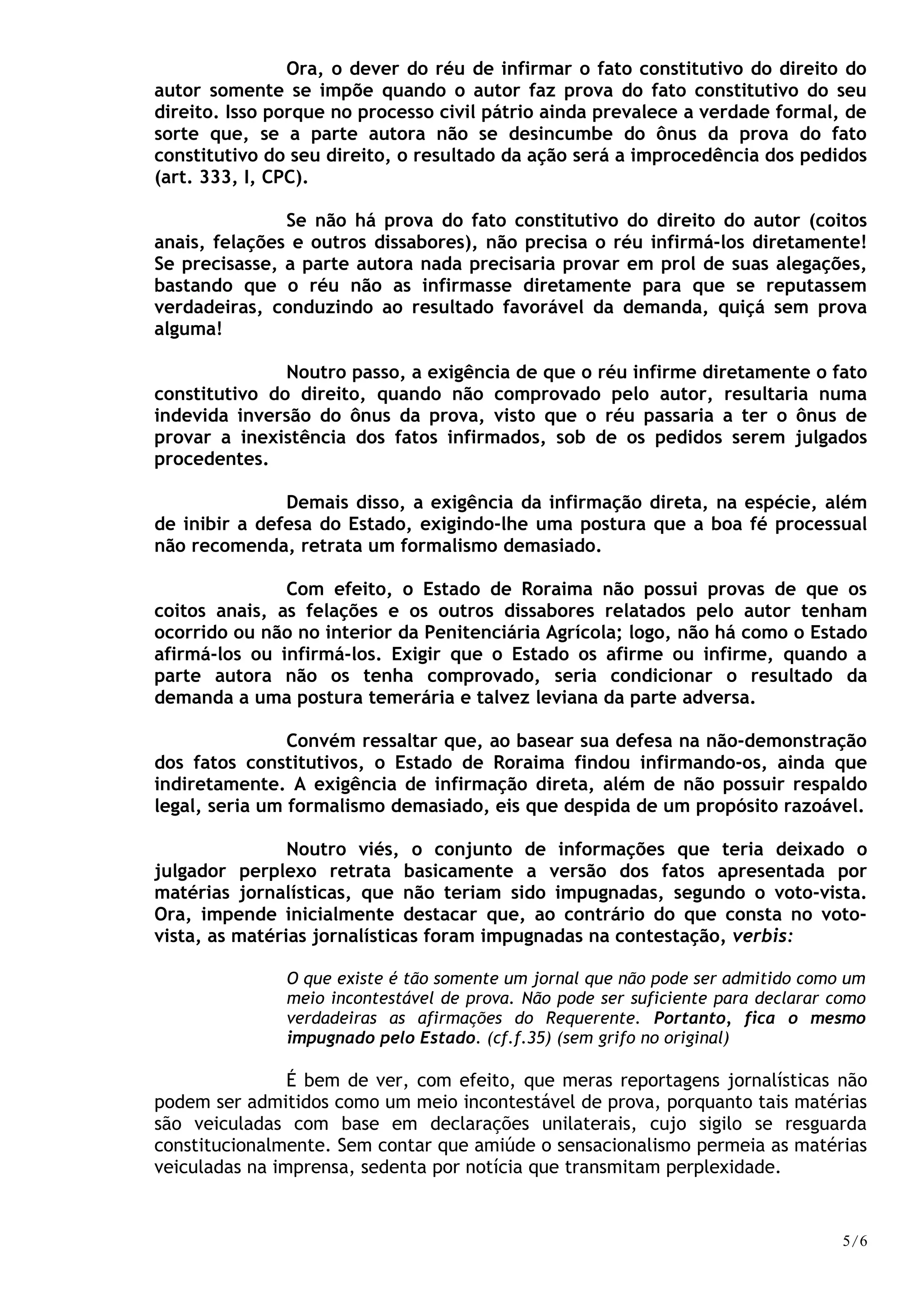Ora, o dever do réu de infirmar o fato constitutivo do direito do
autor somente se impõe quando o autor faz prova do fato constitutivo do seu
direito. Isso porque no processo civil pátrio ainda prevalece a verdade formal, de
sorte que, se a parte autora não se desincumbe do ônus da prova do fato
constitutivo do seu direito, o resultado da ação será a improcedência dos pedidos
(art. 333, I, CPC).
Se não há prova do fato constitutivo do direito do autor (coitos
anais, felações e outros dissabores), não precisa o réu infirmá-los diretamente!
Se precisasse, a parte autora nada precisaria provar em prol de suas alegações,
bastando que o réu não as infirmasse diretamente para que se reputassem
verdadeiras, conduzindo ao resultado favorável da demanda, quiçá sem prova
alguma!
Noutro passo, a exigência de que o réu infirme diretamente o fato
constitutivo do direito, quando não comprovado pelo autor, resultaria numa
indevida inversão do ônus da prova, visto que o réu passaria a ter o ônus de
provar a inexistência dos fatos infirmados, sob de os pedidos serem julgados
procedentes.
Demais disso, a exigência da infirmação direta, na espécie, além
de inibir a defesa do Estado, exigindo-lhe uma postura que a boa fé processual
não recomenda, retrata um formalismo demasiado.
Com efeito, o Estado de Roraima não possui provas de que os
coitos anais, as felações e os outros dissabores relatados pelo autor tenham
ocorrido ou não no interior da Penitenciária Agrícola; logo, não há como o Estado
afirmá-los ou infirmá-los. Exigir que o Estado os afirme ou infirme, quando a
parte autora não os tenha comprovado, seria condicionar o resultado da
demanda a uma postura temerária e talvez leviana da parte adversa.
Convém ressaltar que, ao basear sua defesa na não-demonstração
dos fatos constitutivos, o Estado de Roraima findou infirmando-os, ainda que
indiretamente. A exigência de infirmação direta, além de não possuir respaldo
legal, seria um formalismo demasiado, eis que despida de um propósito razoável.
Noutro viés, o conjunto de informações que teria deixado o
julgador perplexo retrata basicamente a versão dos fatos apresentada por
matérias jornalísticas, que não teriam sido impugnadas, segundo o voto-vista.
Ora, impende inicialmente destacar que, ao contrário do que consta no voto-
vista, as matérias jornalísticas foram impugnadas na contestação, verbis:
O que existe é tão somente um jornal que não pode ser admitido como um
meio incontestável de prova. Não pode ser suficiente para declarar como
verdadeiras as afirmações do Requerente. Portanto, fica o mesmo
impugnado pelo Estado. (cf.f.35) (sem grifo no original)
É bem de ver, com efeito, que meras reportagens jornalísticas não
podem ser admitidos como um meio incontestável de prova, porquanto tais matérias
são veiculadas com base em declarações unilaterais, cujo sigilo se resguarda
constitucionalmente. Sem contar que amiúde o sensacionalismo permeia as matérias
veiculadas na imprensa, sedenta por notícia que transmitam perplexidade.
5/6
 