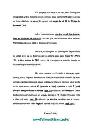 Página 3 de 61
Em que pese esse aspecto, ou seja, ser a Embargante
uma pessoa jurídica de direito privado, em nada obsta o deferimento dos benefícios
da Justiça Gratuita, na orientação ofertada pelo caput do art. 98 do Código de
Processo Civil.
A Ré, verdadeiramente, não tem condições de arcar
com as despesas do processo, uma vez que são insuficientes seus recursos
financeiros para pagar todas as despesas processuais.
Destarte, a Embargante ora formula pleito de gratuidade
da justiça, o que faz por declaração de seu patrono, sob a égide do art. 99, § 4º c/c
105, in fine, ambos do CPC, quando tal prerrogativa se encontra inserta no
instrumento procuratório acostado.
De outro contexto, corroborando a afirmação supra-
aludida, com o propósito de demonstrar sua total incapacidade financeira de arcar
com as despesas processuais, acosta-se pesquisa feita junto à Serasa, a qual atesta
contra essa pesam mais de 45 (quarenta e cinco) protestos e, mais, 7 (sete)
cheques sem provisões de fundos. (doc. 01) Outrossim, o balancete do último
também demonstra que houve um prejuízo de mais de R$ 135.000,00 (cento e trinta
e cinco mil reais). (doc. 02) Ademais, os extratos bancários ora acostados,
também demonstram saldo negativo há mais de 6(seis) meses. (doc. 03/07)
 