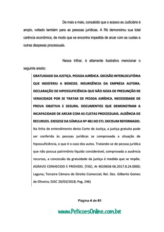 Página 4 de 61
De mais a mais, consabido que o acesso ao Judiciário é
amplo, voltado também para as pessoas jurídicas. A Ré demonstrou sua total
carência econômica, de modo que se encontra impedida de arcar com as custas e
outras despesas processuais.
Nesse trilhar, é altamente ilustrativo mencionar o
seguinte aresto:
GRATUIDADE DA JUSTIÇA. PESSOA JURÍDICA. DECISÃO INTERLOCUTÓRIA
QUE INDEFERIU A BENESSE. INSURGÊNCIA DA EMPRESA AUTORA.
DECLARAÇÃO DE HIPOSSUFICIÊNCIA QUE NÃO GOZA DE PRESUNÇÃO DE
VERACIDADE POR SE TRATAR DE PESSOA JURÍDICA. NECESSIDADE DE
PROVA OBJETIVA E SEGURA. DOCUMENTOS QUE DEMONSTRAM A
INCAPACIDADE DE ARCAR COM AS CUSTAS PROCESSUAIS. AUSÊNCIA DE
RECURSOS. EXEGESE DA SÚMULA Nº 481 DO STJ. DECISUM REFORMADO.
Na linha de entendimento desta Corte de Justiça, a justiça gratuita pode
ser conferida às pessoas jurídicas se comprovada a situação de
hipossuficiência, o que é o caso dos autos. Tratando-se de pessoa jurídica
que não possua patrimônio líquido considerável, comprovada a ausência
recursos, a concessão da gratuidade da justiça é medida que se impõe.
AGRAVO CONHECIDO E PROVIDO. (TJSC; AI 4019658-06.2017.8.24.0000;
Laguna; Terceira Câmara de Direito Comercial; Rel. Des. Gilberto Gomes
de Oliveira; DJSC 20/03/2018; Pag. 246)
 