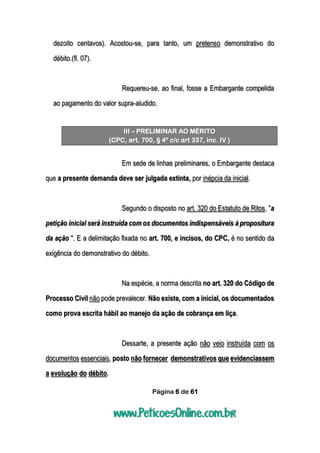 Página 6 de 61
dezoito centavos). Acostou-se, para tanto, um pretenso demonstrativo do
débito.(fl. 07).
Requereu-se, ao final, fosse a Embargante compelida
ao pagamento do valor supra-aludido.
III – PRELIMINAR AO MÉRITO
(CPC, art. 700, § 4º c/c art 337, inc. IV )
Em sede de linhas preliminares, o Embargante destaca
que a presente demanda deve ser julgada extinta, por inépcia da inicial.
Segundo o disposto no art. 320 do Estatuto de Ritos, "a
petição inicial será instruída com os documentos indispensáveis à propositura
da ação ". E a delimitação fixada no art. 700, e incisos, do CPC, é no sentido da
exigência do demonstrativo do débito.
Na espécie, a norma descrita no art. 320 do Código de
Processo Civil não pode prevalecer. Não existe, com a inicial, os documentados
como prova escrita hábil ao manejo da ação de cobrança em liça.
Dessarte, a presente ação não veio instruída com os
documentos essenciais, posto não fornecer demonstrativos que evidenciassem
a evolução do débito.
 